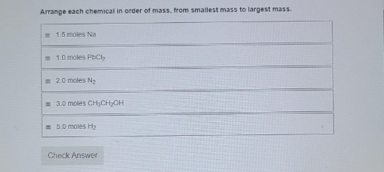 Arrange each chemical in order of mass, from smallest mass to largest mass.
1.5 moles Na
= 1.0 moles PbCl₂
= 2.0 moles N₂
= 3.0 moles CH3CH₂OH
5.0 moles H₂
Check Answer