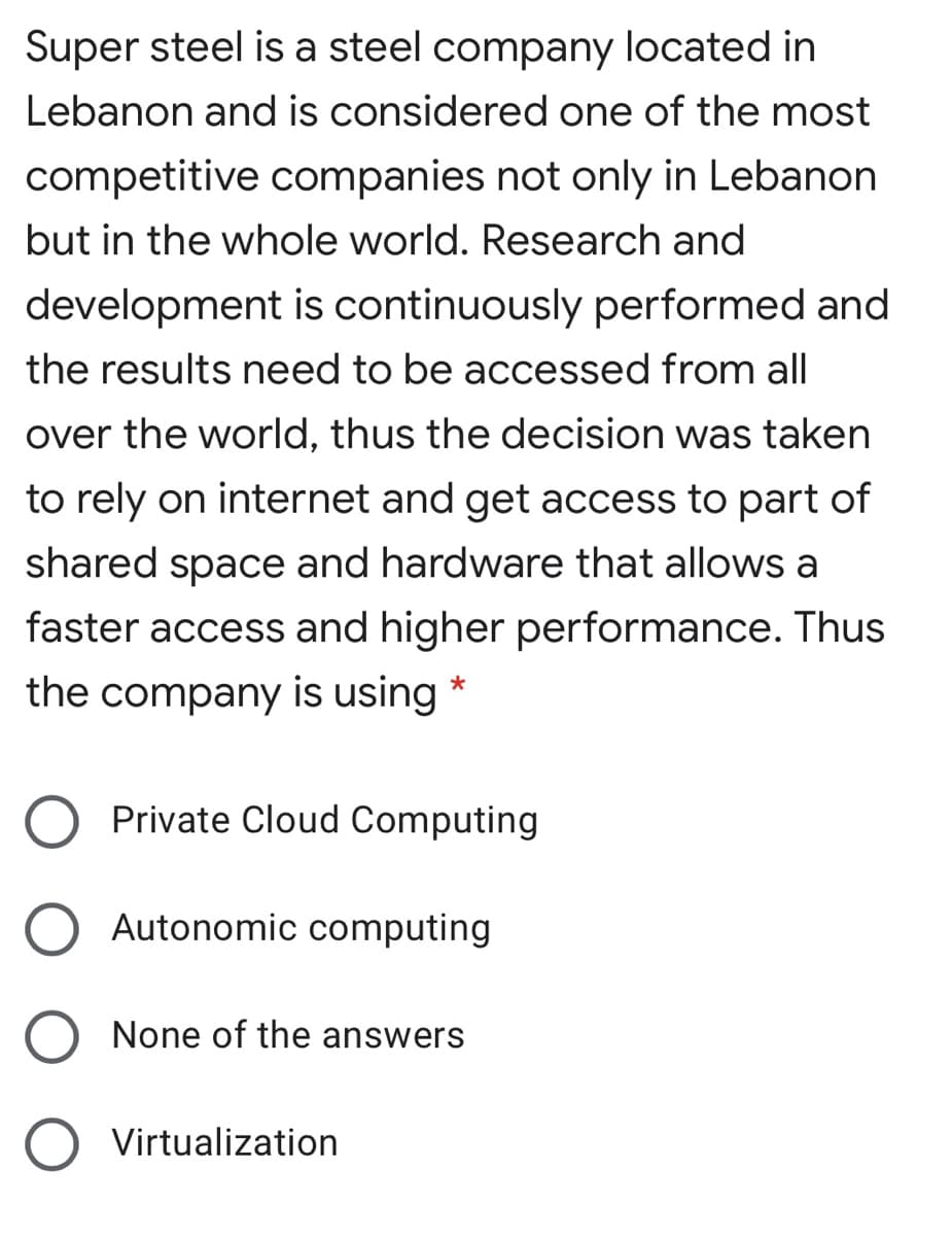 Super steel is a steel company located in
Lebanon and is considered one of the most
competitive companies not only in Lebanon
but in the whole world. Research and
development is continuously performed and
the results need to be accessed from all
over the world, thus the decision was taken
to rely on internet and get access to part of
shared space and hardware that allows a
faster access and higher performance. Thus
the company is using *
Private Cloud Computing
Autonomic computing
None of the answers
Virtualization
