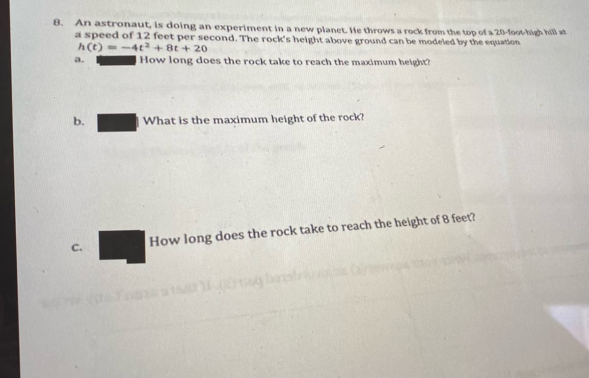 8.
An astronaut, is doing an experiment in a new planet He throws a rock from the top of a 20-foot-high hill at
a speed of 12 feet per second. The rock's height above ground can be modeled by the equation
h(t) =-4t2+8t +20
a.
How long does the rock take to reach the maximum helght?
b.
What is the maximum height of the rock?
How long does the rock take to reach the height of 8 feet?
C.
