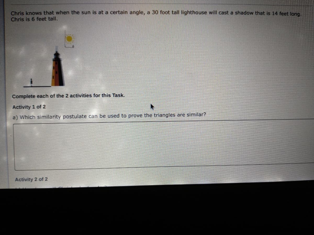 Chris knows that when the sun is at a certain angle, a 30 foot tall lighthouse will cast a shadow that is 14 feet long.
Chris is 6 feet tall.
Complete each of the 2 activities for this Task.
Activity 1 of 2
a) Which similarity postulate can be used to prove the triangles are similar?
Activity 2 of 2
