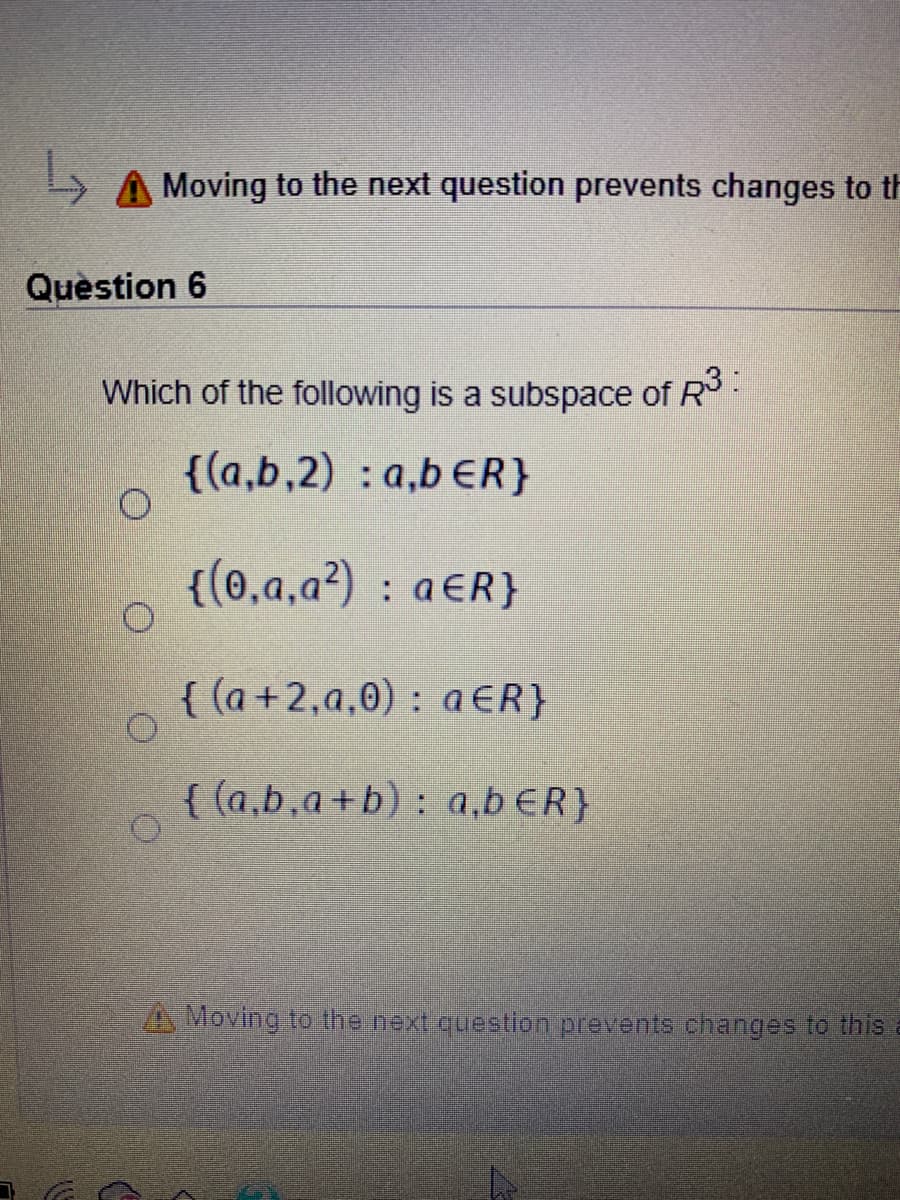 A Moving to the next question prevents changes to th
Quèstion 6
Which of the following is a subspace of R-
{(a,b,2) : a,b ER}
{(0,a,a²) : a€R}
{ (a +2,a,0) : aER}
{ (a,b,a+b) : a,b ER}
A Moving to the next question prevents changes to this
