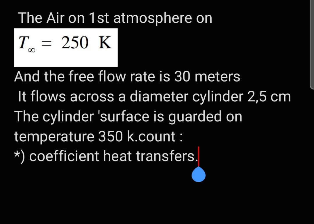 The Air on 1st atmosphere on
T = 250 K
And the free flow rate is 30 meters
It flows across a diameter cylinder 2,5 cm
The cylinder 'surface is guarded on
temperature 350 k.count :
coefficient heat transfers.
