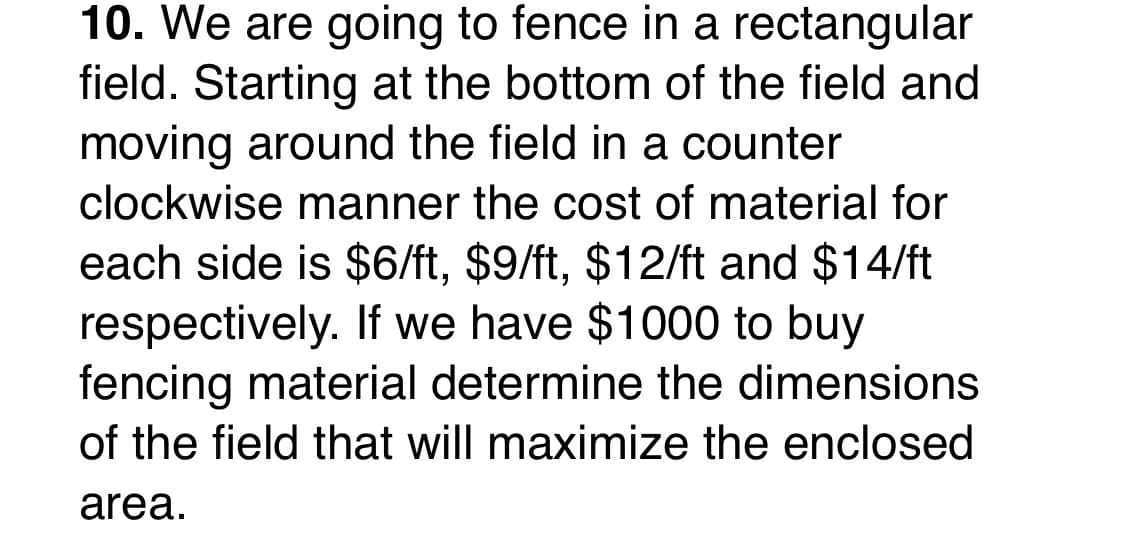 10. We are going to fence in a rectangular
field. Starting at the bottom of the field and
moving around the field in a counter
clockwise manner the cost of material for
each side is $6/ft, $9/ft, $12/ft and $14/ft
respectively. If we have $1000 to buy
fencing material determine the dimensions
of the field that will maximize the enclosed
area.
