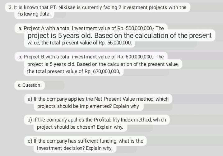 3. It is known that PT. Nikisae is currently facing 2 investment projects with the
following data:
a. Project A with a total investment value of Rp. 500,000,000,- The
project is 5 years old. Based on the calculation of the preset
value, the total present value of Rp. 56,000,000,
b. Project B with a total investment value of Rp. 600,000,000,- The
project is 5 years old. Based on the cal culation of the present value,
the total present value of Rp. 670,000,000,
c. Question:
a) If the company applies the Net Present Value method, which
projects should be implemented? Explain why.
b) If the company applies the Profitability Index method, which
project should be chosen? Explain why.
c) If the company has sufficient funding, what is the
investment decision? Explain why.
