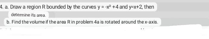 4. a. Draw a region R bounded by the curves y = x +4 and y=x+2, then
detemine its area.
b. Find the volume if the area Rin problem 4a is rotated around the x-axis.
