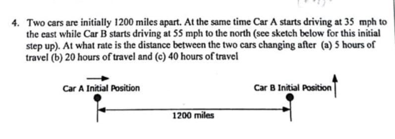 4. Two cars are initially 1200 miles apart. At the same time Car A starts driving at 35 mph to
the east while Car B starts driving at 55 mph to the north (see sketch below for this initial
step up). At what rate is the distance between the two cars changing after (a) 5 hours of
travel (b) 20 hours of travel and (c) 40 hours of travel
Car A Initial Position
Car B Initial Position
1200 miles
