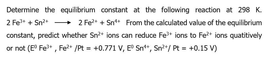 Determine the equilibrium constant at the following reaction at 298 K.
2 Fe3+ + Sn2+
2 Fe2+ + Sn4+ From the calculated value of the equilibrium
constant, predict whether Sn2+ ions can reduce Fe3+ ions to Fe2+ ions quatitively
or not (E° Fe3+ , Fe?+ /Pt = +0.771 V, E° Sn+, Sn²+/ Pt = +0.15 V)
%3D
