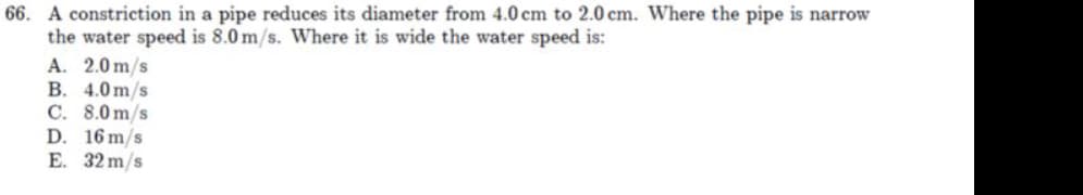 66. A constriction in a pipe reduces its diameter from 4.0 cm to 2.0 cm. Where the pipe is narrow
the water speed is 8.0 m/s. Where it is wide the water speed is:
A. 2.0 m/s
B. 4.0 m/s
C. 8.0 m/s
D. 16 m/s
E. 32 m/s
