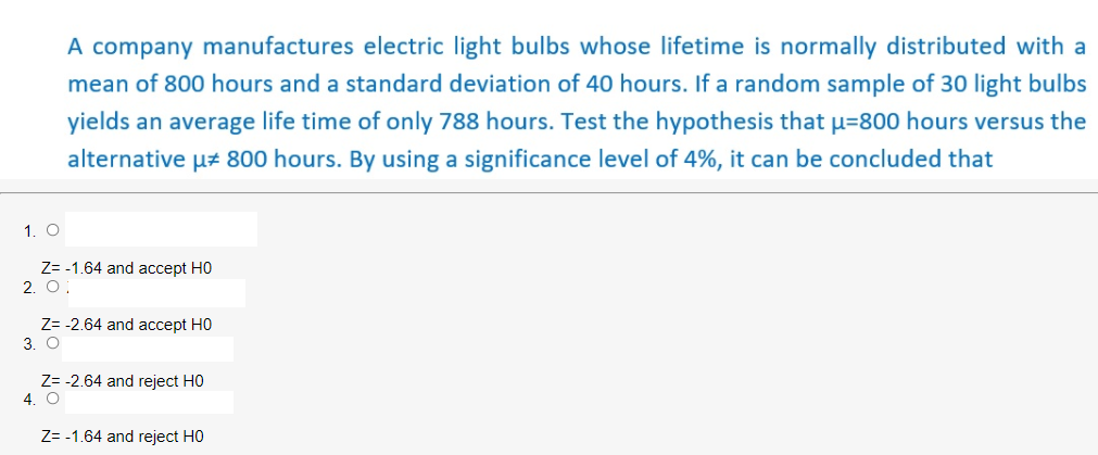 A company manufactures electric light bulbs whose lifetime is normally distributed with a
mean of 800 hours and a standard deviation of 40 hours. If a random sample of 30 light bulbs
yields an average life time of only 788 hours. Test the hypothesis that u=800 hours versus the
alternative uz 800 hours. By using a significance level of 4%, it can be concluded that
1. O
Z= -1.64 and accept H0
2. O:
Z= -2.64 and accept H0
3. O
Z= -2.64 and reject HO
4. O
Z= -1.64 and reject HO
