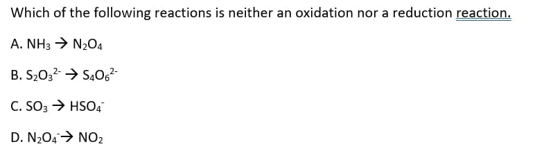 Which of the following reactions is neither an oxidation nor a reduction reaction.
A. NH3 > N204
B. S203? > SĄ0G²
C. SO3 → HSO4
D. N2O4→ NO2
