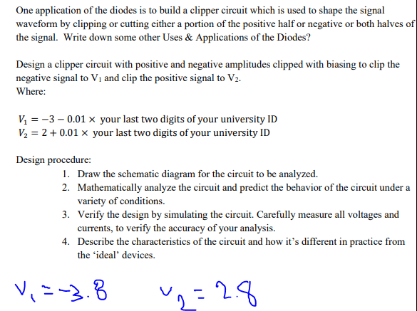 One application of the diodes is to build a clipper circuit which is used to shape the signal
waveform by clipping or cutting either a portion of the positive half or negative or both halves of
the signal. Write down some other Uses & Applications of the Diodes?
Design a clipper circuit with positive and negative amplitudes clipped with biasing to clip the
negative signal to V₁ and clip the positive signal to V2.
Where:
V₁ = -3 -0.01 × your last two digits of your university ID
V₂ = 2 + 0.01 x your last two digits of your university ID
Design procedure:
1. Draw the schematic diagram for the circuit to be analyzed.
2. Mathematically analyze the circuit and predict the behavior of the circuit under a
variety of conditions.
3. Verify the design by simulating the circuit. Carefully measure all voltages and
currents, to verify the accuracy of your analysis.
4. Describe the characteristics of the circuit and how it's different in practice from
the 'ideal' devices.
12=28
V₁ = -3.8