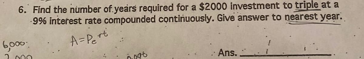 6. Find the number of.years required for a $2000 investment to triple at a
9% interest rate compounded continuously. Give answer to nearest year.
6,000
A=Pert
2 000
Ans. ,
