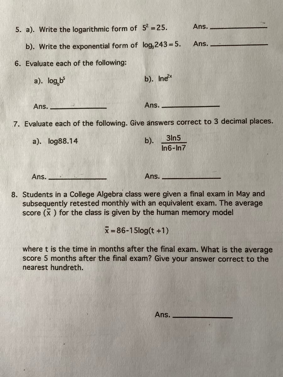 Ans.
5. a). Write the logarithmic form of 5 =25.
Ans.
b). Write the exponential form of log,243 =5.
6. Evaluate each of the following:
a). log,b
b). Inex
Ans.
Ans.
7. Evaluate each of the following. Give answers correct to 3 decimal places.
3ln5
b).
In6-In7
a). log88.14
Ans.
Ans.
8. Students in a College Algebra class were given a final exam in May and
subsequently retested monthly with an equivalent exam. The average
score (x ) for the class is given by the human memory model
x= 86-15log(t +1)
where t is the time in months after the final exam. What is the average
score 5 months after the final exam? Give your answer correct to the
nearest hundreth.
Ans.
