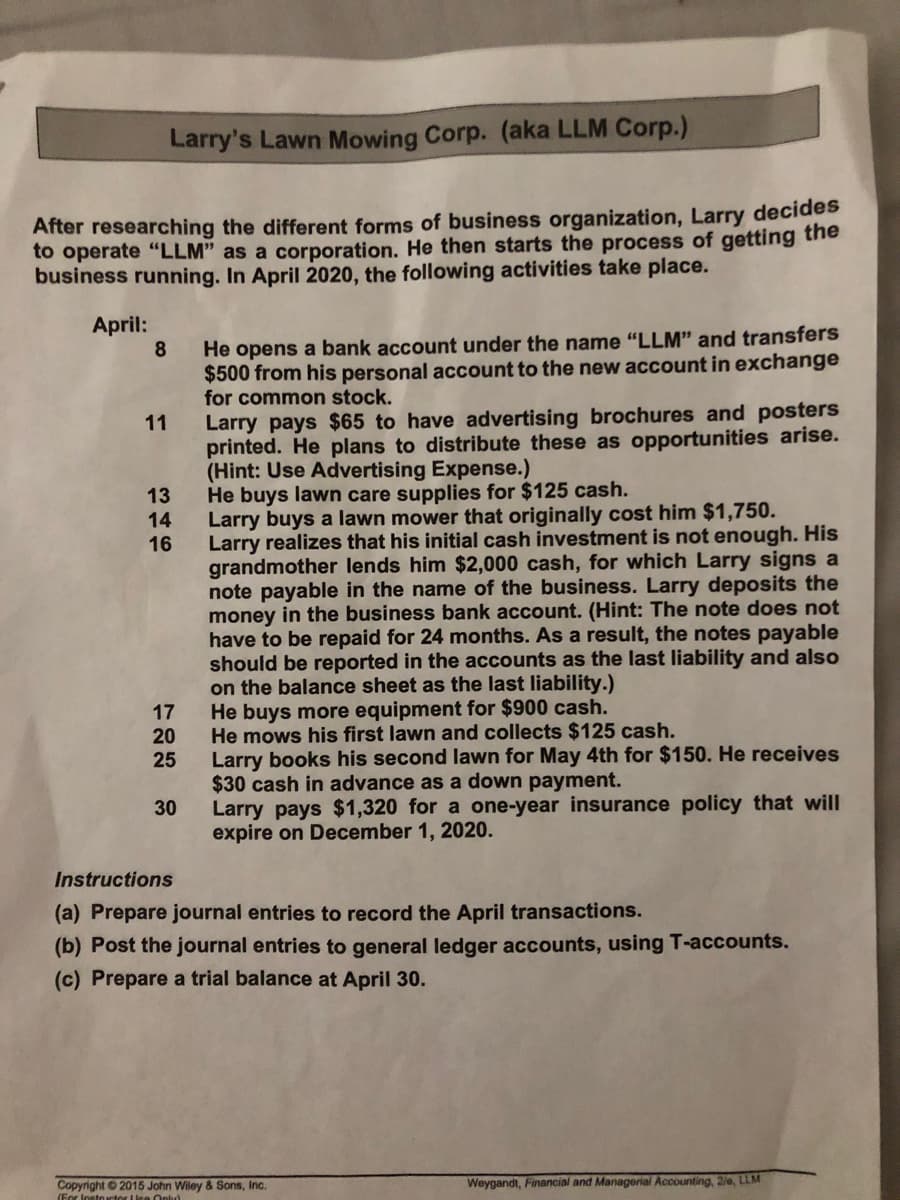 Larry's Lawn Mowing Corp. (aka LLM Corp.)
After researching the different forms of business organization, Larry decides
to operate "LLM" as a corporation. He then starts the process of getting the
business running. In April 2020, the following activities take place.
April:
8
He opens a bank account under the name "LLM" and transfers
$500 from his personal account to the new account in exchange
for common stock.
Larry pays $65 to have advertising brochures and posters
printed. He plans to distribute these as opportunities arise.
(Hint: Use Advertising Expense.)
He buys lawn care supplies for $125 cash.
Larry buys a lawn mower that originally cost him $1,750.
Larry realizes that his initial cash investment is not enough. His
grandmother lends him $2,000 cash, for which Larry signs a
note payable in the name of the business. Larry deposits the
money in the business bank account. (Hint: The note does not
have to be repaid for 24 months. As a result, the notes payable
should be reported in the accounts as the last liability and also
on the balance sheet as the last liability.)
He buys more equipment for $900 cash.
He mows his first lawn and collects $125 cash.
Larry books his second lawn for May 4th for $150. He receives
$30 cash in advance as a down payment.
Larry pays $1,320 for a one-year insurance policy that will
expire on December 1, 2020.
11
13
14
16
17
20
25
30
Instructions
(a) Prepare journal entries to record the April transactions.
(b) Post the journal entries to general ledger accounts, using T-accounts.
(c) Prepare a trial balance at April 30.
Weygandt, Financial and Managerial Accounting, 20, LLM
Copyright 2015 John Wiley & Sons, Inc.
(For Instouctor LInn Onlud
