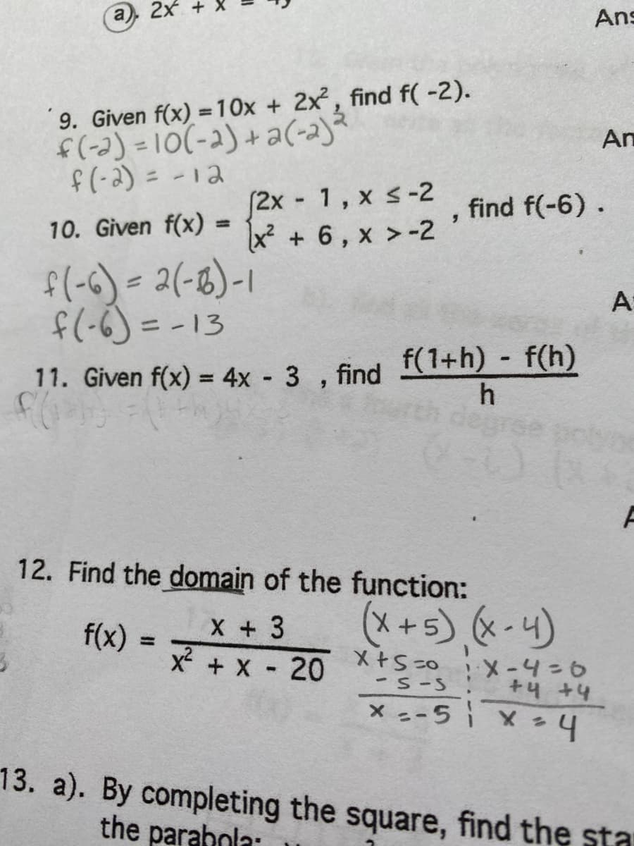 a), 2x
Ans
9. Given f(x) =10x + 2x, find f( -2).
f(-2) =10(-2)+a(-2)
f(-2) = -12
An
f2x 1, x s-2
x + 6, x >-2
find f(-6).
10. Given f(x) =
%3D
१(-6) - 2(-६) -1
f(-6) = -13
A
11. Given f(x) = 4x - 3 , find f(1+h) - f(h)
h
%3D
12. Find the domain of the function:
X + 3
x + X 20
(*+5) * - 4)
f(x)
%3D
-S-S
+4 +4
X --5 i x
13. a). By completing the square, find the sta
the parahola:
