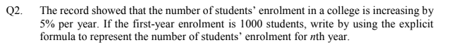 Q2.
The record showed that the number of students’ enrolment in a college is increasing by
5% per year. If the first-year enrolment is 1000 students, write by using the explicit
formula to represent the number of students’ enrolment for nth year.
