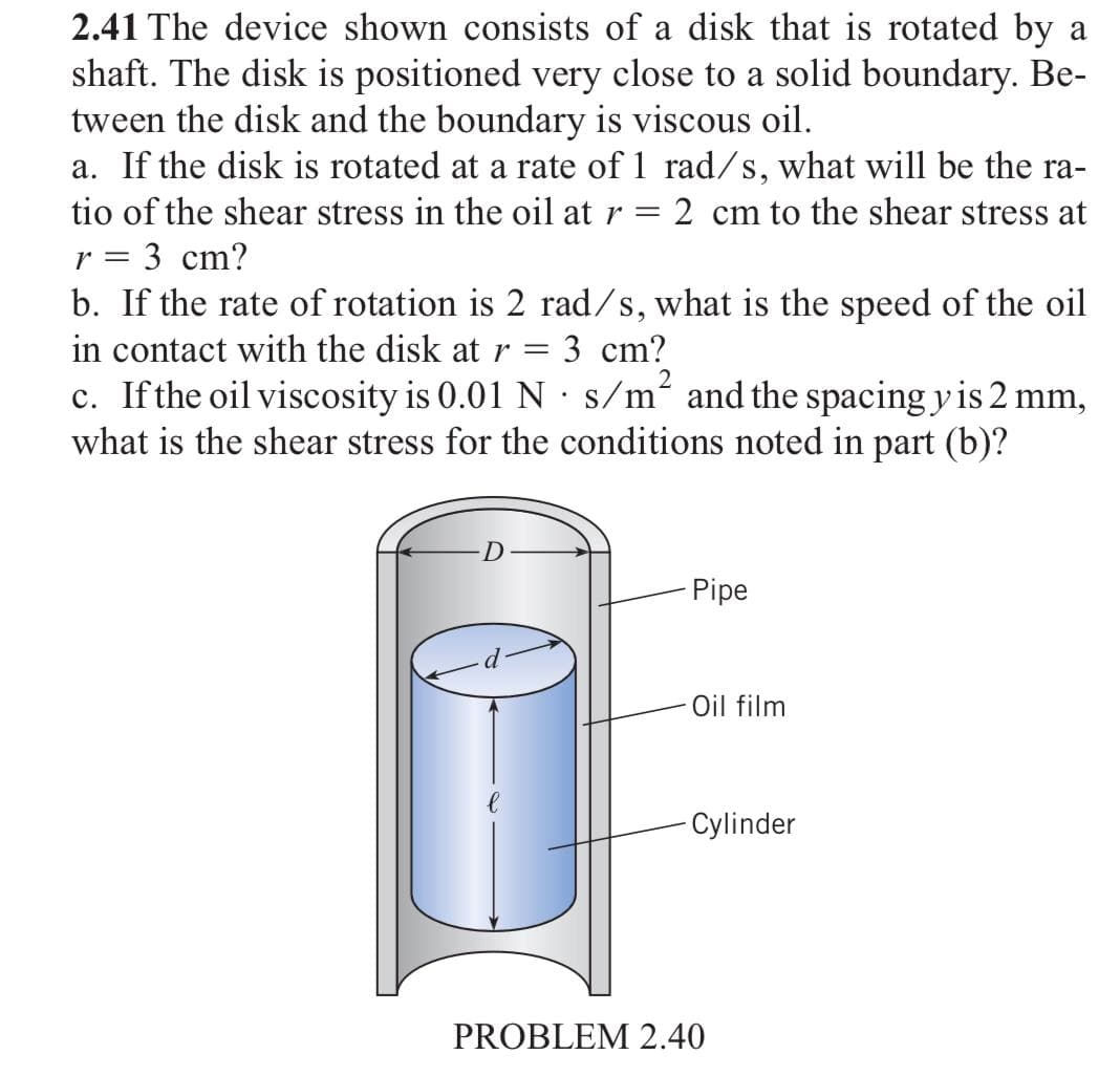 2.41 The device shown consists of a disk that is rotated by a
shaft. The disk is positioned very close to a solid boundary. Be-
tween the disk and the boundary is viscous oil.
a. If the disk is rotated at a rate of 1 rad/s, what will be the ra-
tio of the shear stress in the oil at r =
2 cm to the shear stress at
r =
3 cm?
b. If the rate of rotation is 2 rad/s, what is the speed of the oil
in contact with the disk atr = 3 cm?
c. Ifthe oil viscosity is 0.01 N s/m² and the spacing y is 2 mm,
what is the shear stress for the conditions noted in part (b)?
2
Pipe
Oil film
Cylinder
PROBLEM 2.40
