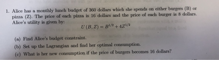 1. Alice has a monthly lunch budget of 360 dollars which she spends on either burgers (B) or
pizza (Z). The price of each pizza is 16 dollars and the price of each burger is 8 dollars.
Alice's utility is given by:
U (B, Z) = B'/2 + 4Z\/2
(a) Find Alice's budget constraint.
(b) Set up the Lagrangian and find her optimal consumption.
(c) What is her new consumption if the price of burgers becomes 16 dollars?
