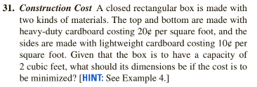 31. Construction Cost A closed rectangular box is made with
two kinds of materials. The top and bottom are made with
heavy-duty cardboard costing 20¢ per square foot, and the
sides are made with lightweight cardboard costing 10¢ per
square foot. Given that the box is to have a capacity of
2 cubic feet, what should its dimensions be if the cost is to
be minimized? [HINT: See Example 4.]

