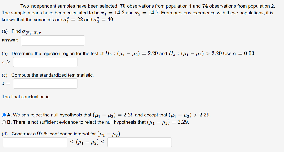 Two independent samples have been selected, 70 observations from population 1 and 74 observations from population 2.
The sample means have been calculated to be x1 = 14.2 and x2 = 14.7. From previous experience with these populations, it is
known that the variances are o = 22 and o,
= 40.
(a) Find o (71-T2)·
answer:
(b) Determine the rejection region for the test of H, : (µ1 – µ2) = 2.29 and H. : (µ1 – µ2) > 2.29 Use a = 0.03.
z >
(c) Compute the standardized test statistic.
2 =
The final conclustion is
O A. We can reject the null hypothesis that (u - Hz) = 2.29 and accept that (uj - l2) > 2.29.
O B. There is not sufficient evidence to reject the null hypothesis that (u1 – µ2) = 2.29.
(d) Construct a 97 % confidence interval for (u1 - 42).
< (41 - H2) <
