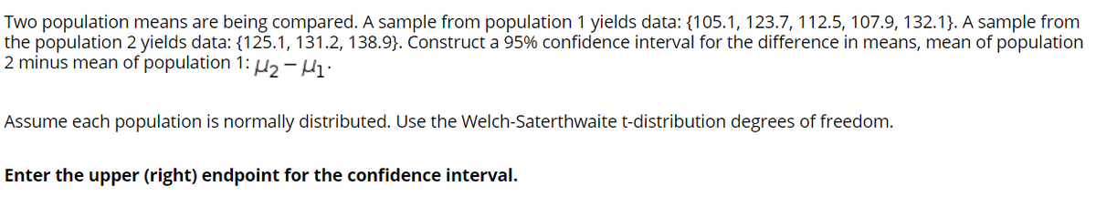 Two population means are being compared. A sample from population 1 yields data: {105.1, 123.7, 112.5, 107.9, 132.1}. A sample from
the population 2 yields data: {125.1, 131.2, 138.9}. Construct a 95% confidence interval for the difference in means, mean of population
2 minus mean of population 1: -Hi•
Assume each population is normally distributed. Use the Welch-Saterthwaite t-distribution degrees of freedom.
Enter the upper (right) endpoint for the confidence interval.
