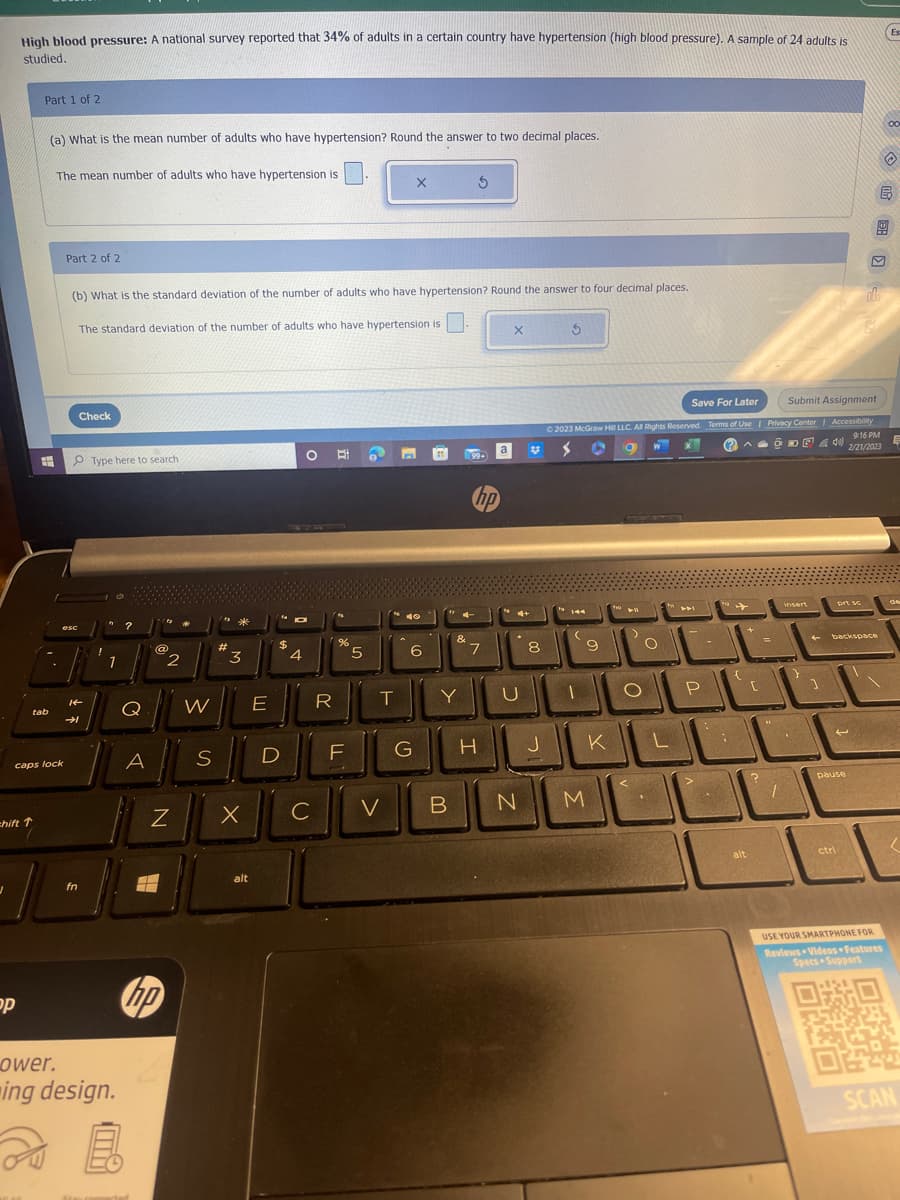 J
High blood pressure: A national survey reported that 34% of adults in a certain country have hypertension (high blood pressure). A sample of 24 adults is
studied.
=hift ↑
op
Part 1 of 2
(a) What is the mean number of adults who have hypertension? Round the answer to two decimal places.
The mean number of adults who have hypertension is
#
tab
.
caps lock
Part 2 of 2
esc
(b) What is the standard deviation of the number of adults who have hypertension? Round the answer to four decimal places.
The standard deviation of the number of adults who have hypertension is
Check
14
fn
Type here to search
1
?
Q
A
@
ower.
ing design.
20
E
hp
2
Z
W
S
#
*
3
E
alt
$
D
4
R
%
F
5
C
X
T
V
X 5
40
6
G
B
&
Y
99.
"74-
hp
7
a
H
X
4+
U
N
8
J
Ś
Save For Later
© 2023 McGraw Hill LLC. All Rights Reserved. Terms of Use |
C
(2
A
W
144
(
9
M
K
THO
411
<
.
O
L
P
:
+
(
alt
JE
C
?
Submit Assignment
Privacy Center | Accessibility
9:16 PM
ÕDE 42/21/2023
insert
1
prt sc
backspace
pause
ctri
dla
B
USE YOUR SMARTPHONE FOR
Reviews Videos Features
Specs Support
OF
Es
00
E
SCAN