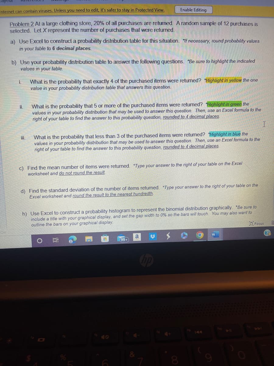 internet can contain viruses. Unless you need to edit, it's safer to stay in Protected View.
Problem 2 At a large clothing store, 20% of all purchases are returned. A random sample of 12 purchases is
selected. Let X represent the number of purchases that were returned.
-On
a) Use Excel to construct a probability distribution table for this situation. If necessary, round probability values
in your table to 6 decimal places.
b) Use your probability distribution table to answer the following questions. "Be sure to highlight the indicated
values in your table.
i. What is the probability that exactly 4 of the purchased items were returned? "Highlight in yellow the one
value in your probability distribution table that answers this question.
ii.
iii.
What is the probability that 5 or more of the purchased items were returned? *Highlight in green the
values in your probability distribution that may be used to answer this question. Then, use an Excel formula to the
right of your table to find the answer to this probability question, rounded to 4 decimal places.
What is the probability that less than 3 of the purchased items were returned? *Highlight in blue the
values in your probability distribution that may be used to answer this question. Then, use an Excel formula to the
right of your table to find the answer to this probability question, rounded to 4 decimal places.
c) Find the mean number of items were returned. *Type your answer to the right of your table on the Excel
worksheet and do not round the result.
Enable Editing
d) Find the standard deviation of the number of items returned. *Type your answer to the right of your table on the
Excel worksheet and round the result to the nearest hundredth.
h) Use Excel to construct a probability histogram to represent the binomial distribution graphically. *Be sure to
include a title with your graphical display, and set the gap width to 0% so the bars will touch. You may also want to
outline the bars on your graphical display.
Ei
15
H
99+
a
&
#3
hp
W
I
Focus
0