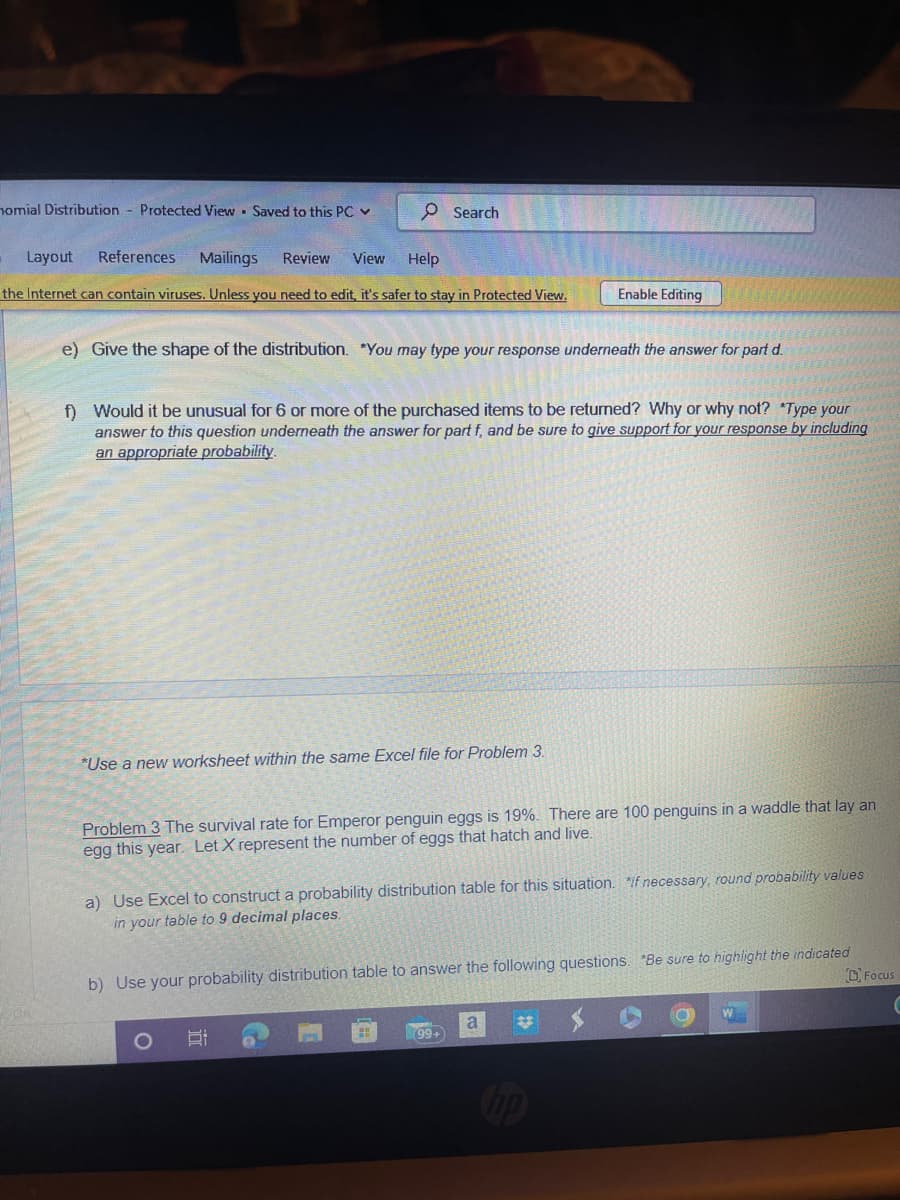 nomial Distribution Protected View Saved to this PC ✓
Search
Layout References Mailings Review View
Help
the Internet can contain viruses. Unless you need to edit, it's safer to stay in Protected View.
e) Give the shape of the distribution. *You may type your response underneath the answer for part d.
Enable Editing
f) Would it be unusual for 6 or more of the purchased items to be returned? Why or why not? *Type your
answer to this question underneath the answer for part f, and be sure to give support for your response by including
an appropriate probability.
*Use a new worksheet within the same Excel file for Problem 3.
Problem 3 The survival rate for Emperor penguin eggs is 19%. There are 100 penguins in a waddle that lay an
egg this year. Let X represent the number of eggs that hatch and live.
a) Use Excel to construct a probability distribution table for this situation. If necessary, round probability values
in your table to 9 decimal places.
b) Use your probability distribution table to answer the following questions. "Be sure to highlight the indicated
a
Focus