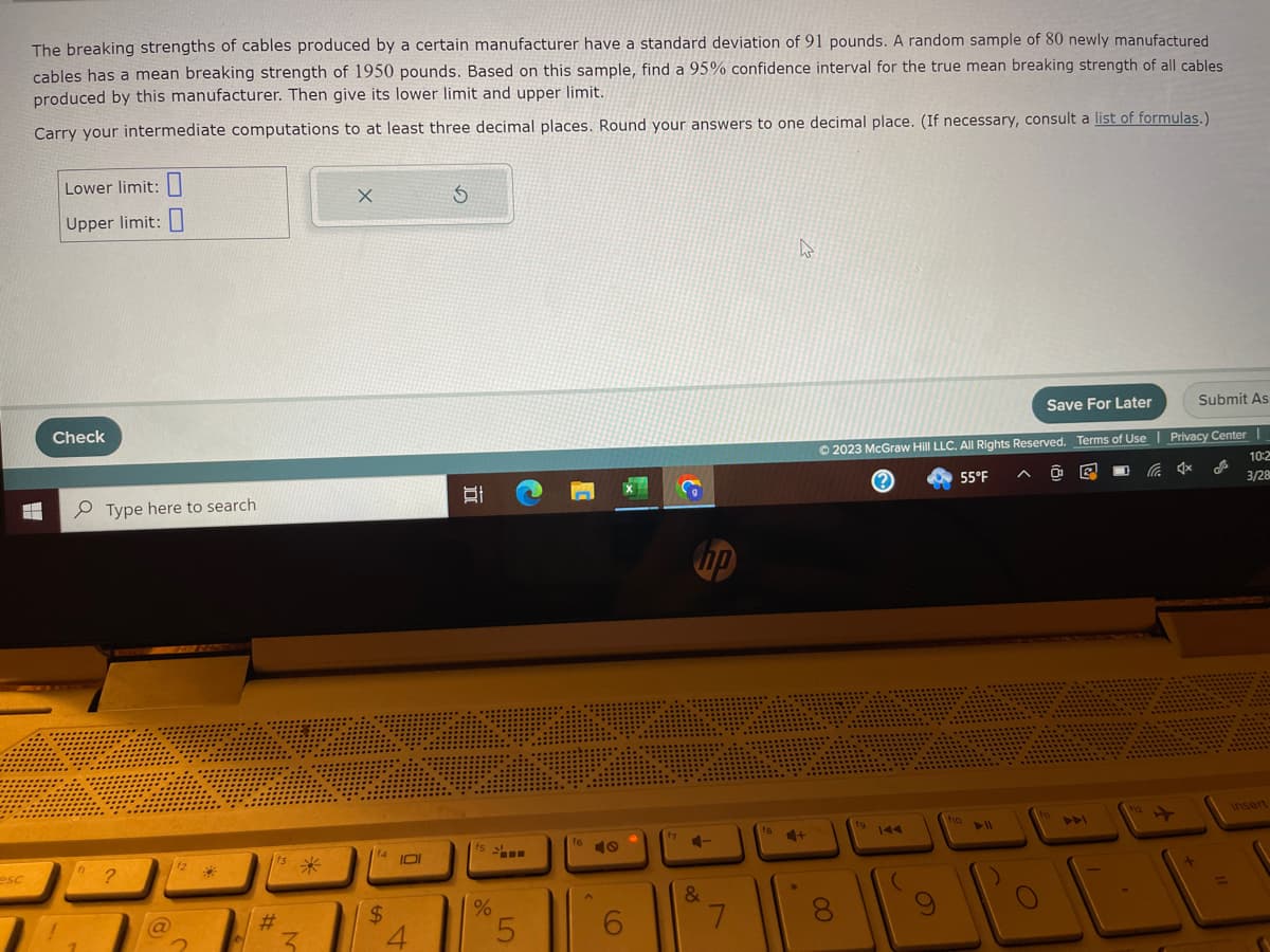 The breaking strengths of cables produced by a certain manufacturer have a standard deviation of 91 pounds. A random sample of 80 newly manufactured
cables has a mean breaking strength of 1950 pounds. Based on this sample, find a 95% confidence interval for the true mean breaking strength of all cables.
produced by this manufacturer. Then give its lower limit and upper limit.
Carry your intermediate computations to at least three decimal places. Round your answers to one decimal place. (If necessary, consult a list of formulas.)
H
esc
Lower limit:
Upper limit:
Check
h
Type here to search
?
12
*
#
3
X
f4
$
IDI
4
Ś
f5
%
5
16
6
np
&
7
fa
4+
Save For Later
Ⓒ2023 McGraw Hill LLC. All Rights Reserved. Terms of Use | Privacy Center |
55°F
10:2
3/28
OO
(
9
fo
f1
Submit As
12
insert