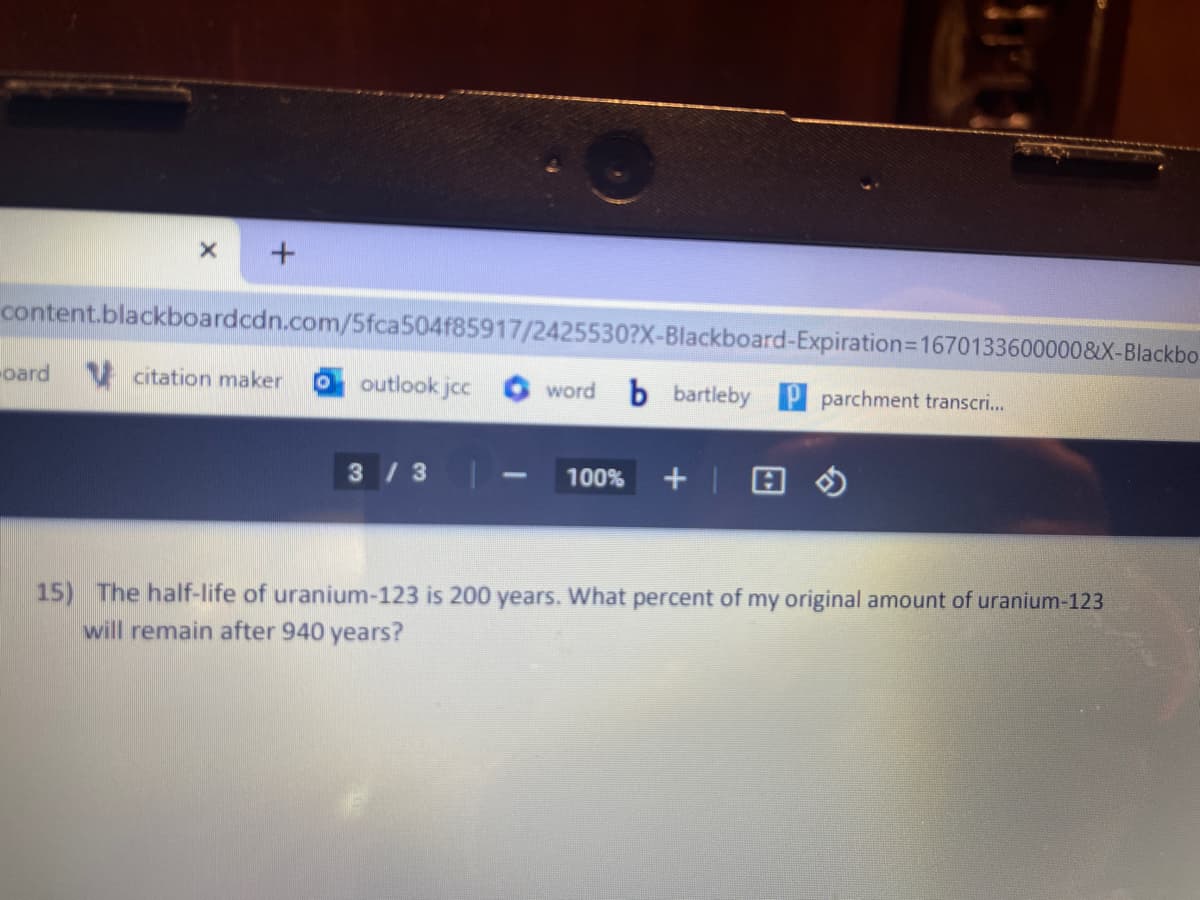 X +
content.blackboardcdn.com/5fca504f85917/2425530?X-Blackboard-Expiration=1670133600000&X-Blackbo
word b bartleby P parchment transcri...
-oard citation maker O outlook jcc
3 / 3
100% +
15) The half-life of uranium-123 is 200 years. What percent of my original amount of uranium-123
will remain after 940 years?