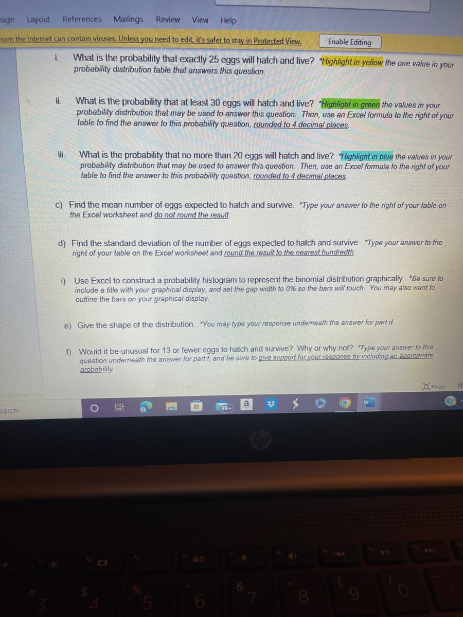 sign
Layout References Mailings Review View
Help
rom the Internet can contain viruses. Unless you need to edit, it's safer to stay in Protected View.
Predictions: On
earch
i. What is the probability that exactly 25 eggs will hatch and live? "Highlight in yellow the one value in your
probability distribution table that answers this question.
ii.
iii.
What is the probability that at least 30 eggs will hatch and live? "Highlight in green the values in your
probability distribution that may be used to answer this question. Then, use an Excel formula to the right of your
table to find the answer to this probability question, rounded to 4 decimal places.
What is the probability that no more than 20 eggs will hatch and live? "Highlight in blue the values in your
probability distribution that may be used to answer this question. Then, use an Excel formula to the right of your
table to find the answer to this probability question, rounded to 4 decimal places.
c) Find the mean number of eggs expected to hatch and survive. Type your answer to the right of your table on
the Excel worksheet and do not round the result.
d) Find the standard deviation of the number of eggs expected to hatch and survive. *Type your answer to the
right of your table on the Excel worksheet and round the result to the nearest hundredth.
i) Use Excel to construct a probability histogram to represent the binomial distribution graphically. *Be sure to
include a title with your graphical display, and set the gap width to 0% so the bars will touch. You may also want to
outline the bars on your graphical display.
e) Give the shape of the distribution. You may type your response underneath the answer for part d.
f) Would it be unusual for 13 or fewer eggs to hatch and survive? Why or why not? *Type your answer to this
question underneath the answer for part f, and be sure to give support for your response by including an appropriate
probability
$
O
8:
I
Enable Editing
15
%
a
&
#
hp
7
44
W
Focus
DE