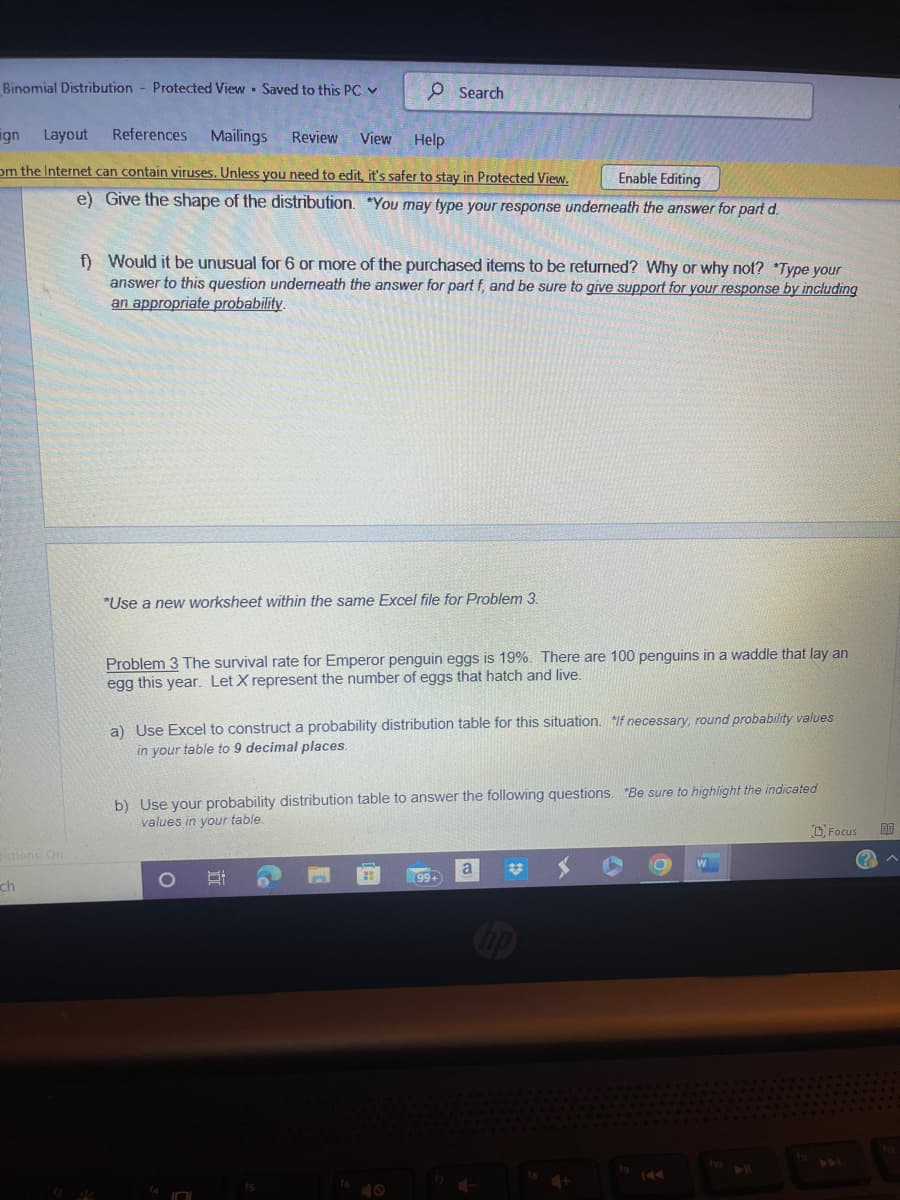 Binomial Distribution Protected View Saved to this PC ✓
dictions On
.
ign Layout References Mailings Review View
Help
om the Internet can contain viruses. Unless you need to edit, it's safer to stay in Protected View.
ch
O Search
Enable Editing
e) Give the shape of the distribution. You may type your response underneath the answer for part d.
f) Would it be unusual for 6 or more of the purchased items to be returned? Why or why not? *Type your
answer to this question underneath the answer for part f, and be sure to give support for your response by including
an appropriate probability.
*Use a new worksheet within the same Excel file for Problem 3.
Problem 3 The survival rate for Emperor penguin eggs is 19%. There are 100 penguins in a waddle that lay an
egg this year. Let X represent the number of eggs that hatch and live.
a) Use Excel to construct a probability distribution table for this situation. If necessary, round probability values
in your table to 9 decimal places.
b) Use your probability distribution table to answer the following questions. Be sure to highlight the indicated
values in your table.
(99+
a
+
fg
O
144
W
f10
Focus