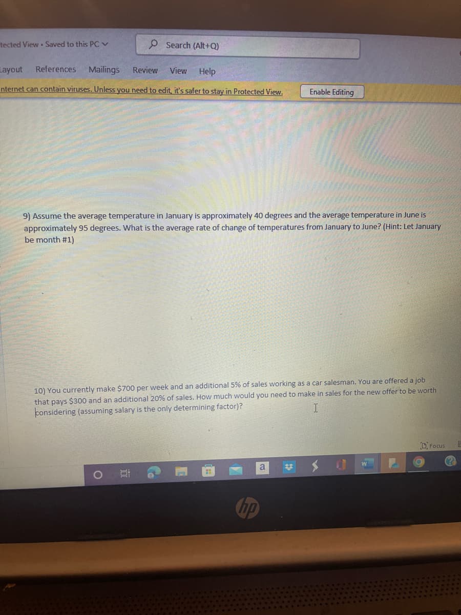 O Search (Alt+Q)
Layout References Mailings Review View Help
nternet can contain viruses. Unless you need to edit, it's safer to stay in Protected View.
tected View Saved to this PC ✓
9) Assume the average temperature in January is approximately 40 degrees and the average temperature in June is
approximately 95 degrees. What is the average rate of change of temperatures from January to June? (Hint: Let January
be month #1)
10) You currently make $700 per week and an additional 5% of sales working as a car salesman. You are offered a job
that pays $300 and an additional 20% of sales. How much would you need to make in sales for the new offer to be worth
considering (assuming salary is the only determining factor)?
I
O
i
Enable Editing
Co
a
W
Focus
E