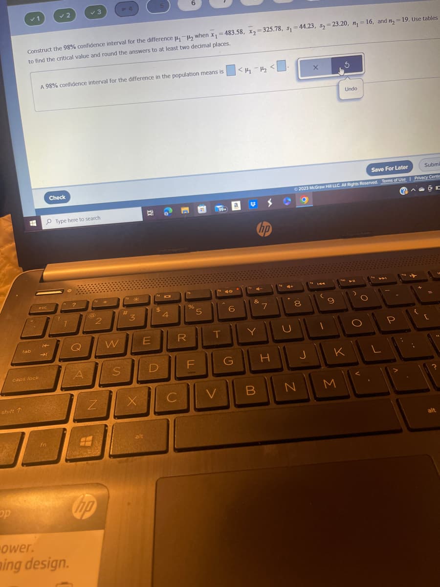 shift T
op
✓ 1
H
tab
caps lock
Construct the 98% confidence interval for the difference ₁-₂ when x₁ = 483.58, x₂=325.78, s₁=44.23, s₂=23.20, n₁ = 16, and n=19. Use tables
to find the critical value and round the answers to at least two decimal places.
esc
Re
2
→1
A 98% confidence interval for the difference in the population means is
fn
Check
Type here to search
"?
1
✓ 3
ower.
ming design.
Q
A
@
2
Z
- 4
hp
W
S
**
3
X
B
E
alt
$
D
O
4
6
R
C
%
TI
5
F
99->
T
V
6
G
<H₂-1₂
a
1
&
Y
B
hp
S
7
H
4+
U
Save For Later
Submi
© 2023 McGraw Hill LLC. All Rights Reserved. Terms of Use | Privacy Center
(2)
C
8
7
9
J
O
Ś
Undo
M
FO
K
FB
O
O
L
P
:
+
{
C
alt