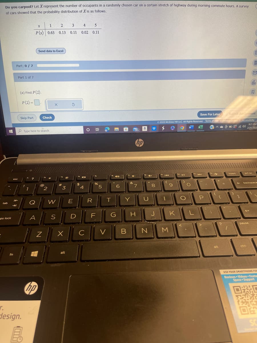 Do you carpool? Let X represent the number of occupants in a randomly chosen car on a certain stretch of highway during morning commute hours. A survey
of cars showed that the probability distribution of X is as follows.
tab
H
ps lock
esc
Part: 0 / 7
→
fn
14
Part 1 of 7
Skip Part
r.
design.
(a) Find P (2).
P (2) = .
!
Ⓡ
1
2
3
4
5
P(x) 0.63 0.13 0.11 0.02 0.11
1
Type here to search
?
Q
x
A
Send data to Excel
—
Check
Z
@@
2
X
W
S
#
3
E
IL
X
5
alt
D
$
JOI
4
C
O
R
%
F
5
T
V
40
Pa
G
6
"4
B
&
Y
99+
hp
7
a
H
4+
8
N
Save For Later
© 2023 McGraw Hill LLC. All Rights Reserved. Terms of Use |
144
9
tvo
M
11
ULO
1
JK
W
LLL
O
70-
441
L
P
:
;
{
alt
?
Privacy Center
DE
=
[1
Submit Assignment
Accessibility
40
9:21 PM
2/21/2023
insert
1
1
.
4
1
prt sc
C
屈
ola
backspace
pause
ctri
USE YOUR SMARTPHONE FOR
Reviews Videos Featu
Specs Support
C
04
SC