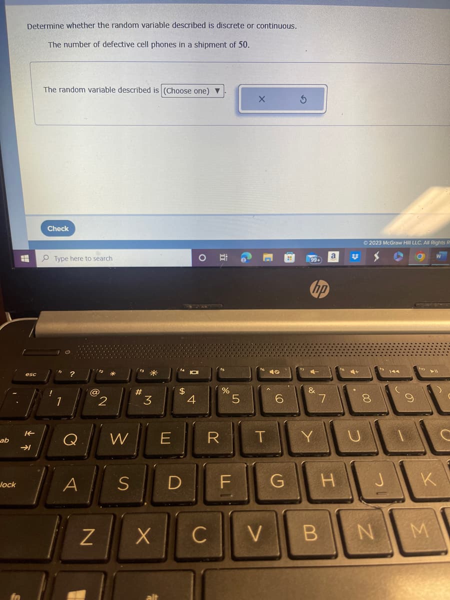 ab
Jock
Determine whether the random variable described is discrete or continuous.
The number of defective cell phones in a shipment of 50.
#
esc
K
➜
The random variable described is (Choose one) ▼
Check
!
Type here to search
1
?
A
@
Z
2
W
#
*
3
3
X
$
S D
4
E R
C
%
LO
5
T
10
6
99+
4-
&
Y
7
a
F G H
V B
#
4+
© 2023 McGraw Hill LLC. All Rights R
8
00
J
N
(
9
10 11
K
M