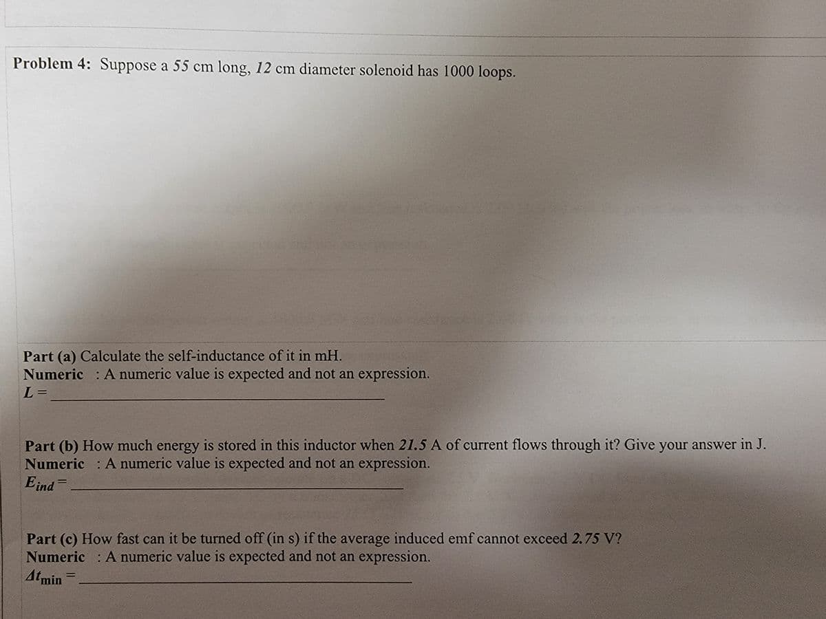 Problem 4: Suppose a 55 cm long, 12 cm diameter solenoid has 1000 loops.
Part (a) Calculate the self-inductance of it in mH.
Numeric : A numeric value is expected and not an expression.
L =
Part (b) How much energy is stored in this inductor when 21.5 A of current flows through it? Give your answer in J.
Numeric : A numeric value is expected and not an expression.
Eind=
Part (c) How fast can it be turned off (in s) if the average induced emf cannot exceed 2.75 V?
Numeric : A numeric value is expected and not an expression.
Atmin
%3D
