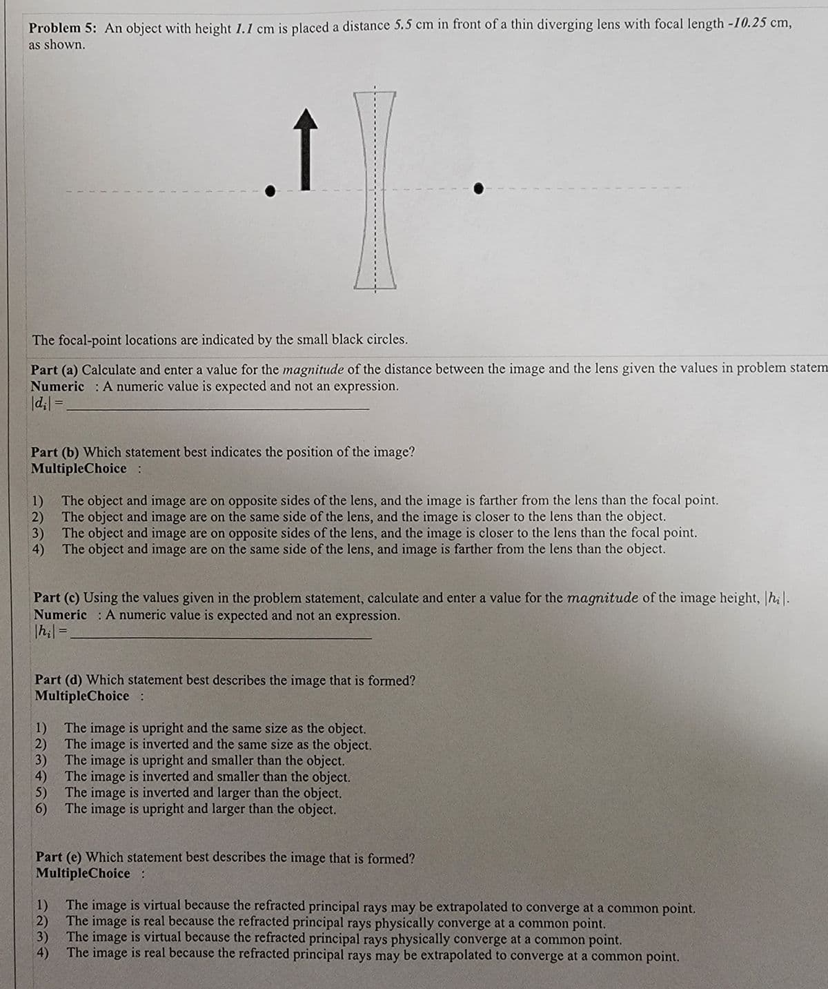 Problem 5: An object with height 1.1 cm is placed a distance 5.5 cm in front of a thin diverging lens with focal length -I10.25 cm,
as shown.
The focal-point locations are indicated by the small black circles.
Part (a) Calculate and enter a value for the magnitude of the distance between the image and the lens given the values in problem statem
Numeric : A numeric value is expected and not an expression.
|d;| =
Part (b) Which statement best indicates the position of the image?
MultipleChoice:
1)
The object and image are on opposite sides of the lens, and the image is farther from the lens than the focal point.
The object and image are on the same side of the lens, and the image is closer to the lens than the object.
2)
3)
The object and image are on opposite sides of the lens, and the image is closer to the lens than the focal point.
The object and image are on the same side of the lens, and image is farther from the lens than the object.
4)
Part (c) Using the values given in the problem statement, calculate and enter a value for the magnitude of the image height, |hi|.
Numeric : A numeric value is expected and not an expression.
|h;| =
%3D
Part (d) Which statement best describes the image that is formed?
MultipleChoice:
1)
The image is upright and the same size as the object.
The image is inverted and the same size as the object.
2)
3)
The image is upright and smaller than the object.
The image is inverted and smaller than the object.
4)
5) The image is inverted and larger than the object.
6) The image is upright and larger than the object.
Part (e) Which statement best describes the image that is formed?
MultipleChoice:
The image is virtual because the refracted principal rays may be extrapolated to converge at a common point.
1)
The image is real because the refracted principal rays physically converge at a common point.
2)
3)
The image is virtual because the refracted principal rays physically converge at a common point.
The image is real because the refracted principal rays may be extrapolated to converge at a common point.
4)
