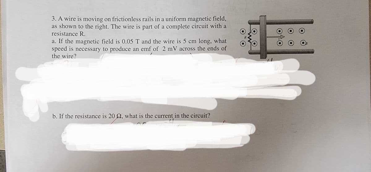 3. A wire is moving on frictionless rails in a uniform magnetic field,
as shown to the right. The wire is part of a complete circuit with a
resistance R.
a. If the magnetic field is 0.05 T and the wire is 5 cm long, what
speed is necessary to produce an emf of 2 mV across the ends of
the wire?
b. If the resistance is 20 2, what is the current in the circuit?
