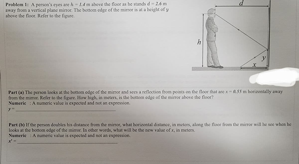 d.
Problem 1: A person's eyes are h = 1.4 m above the floor as he stands d = 2.6 m
away from a vertical plane mirror. The bottom edge of the mirror is at a height of y
above the floor. Refer to the figure.
h
Part (a) The person looks at the bottom edge of the mirror and sees a reflection from points on the floor that are x = 0.55 m horizontally away
from the mirror. Refer to the figure. How high, in meters, is the bottom edge of the mirror above the floor?
Numeric : A numeric value is expected and not an expression.
y =
Part (b) If the person doubles his distance from the mirror, what horizontal distance, in meters, along the floor from the mirror will he see when he
looks at the bottom edge of the mirror. In other words, what will be the new value of x, in meters.
x' =
Numeric : A numeric value is expected and not an expression.
%3D
