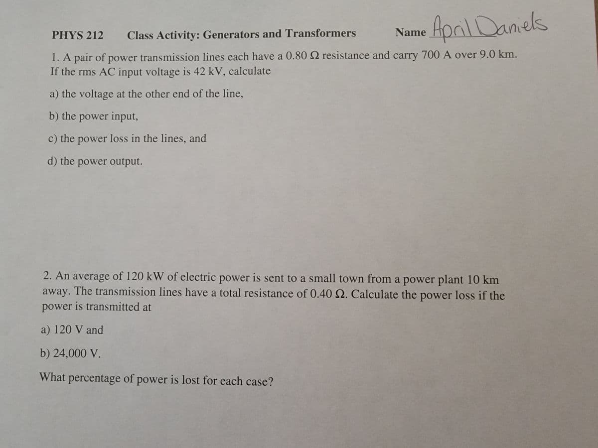 AprilDaniels
PHYS 212
Class Activity: Generators and Transformers
Name
1. A pair of power transmission lines each have a 0.80 S2 resistance and carry 700 A over 9.0 km.
If the rms AC input voltage is 42 kV, calculate
a) the voltage at the other end of the line,
b) the power input,
c) the power loss in the lines, and
d) the power output.
2. An average of 120 kW of electric power is sent to a small town from a power plant 10 km
away. The transmission lines have a total resistance of 0.40 N. Calculate the power loss if the
power is transmitted at
a) 120 V and
b) 24,000 V.
What percentage of power is lost for each case?
