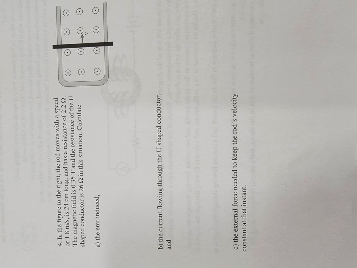 ou of
4. In the figure to the right, the rod moves with a speed
of 1.8 m/s, is 24 cm long, and has a resistance of 2.2 N.
The magnetic field is 0.35 T and the resistance of the U
shaped conductor is 26 Q in this situation. Calculate
a) the emf induced;
b) the current flowing through the U shaped conductor,
gsib lo
fol orl
pand
lotiwa sd
bog
bioot
oni gniwol insmobs bionol
c) the external force needed to keep the rod's velocity
constant at that instant.
