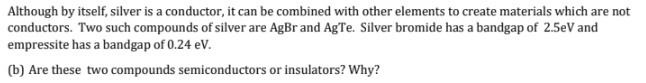 Although by itself, silver is a conductor, it can be combined with other elements to create materials which are not
conductors. Two such compounds of silver are AgBr and AgTe. Silver bromide has a bandgap of 2.5eV and
empressite has a bandgap of 0.24 eV.
(b) Are these two compounds semiconductors or insulators? Why?
