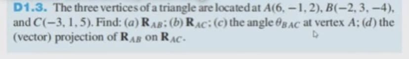 D1.3. The three vertices of a triangle are located at A(6,-1, 2), B(-2,3,-4),
and C(-3, 1,5). Find: (a) RAB: (b) RAC:(c) the angle @g AC at vertex A; (d) the
(vector) projection of RAB on RAC-
