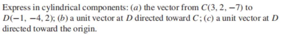 Express in cylindrical components: (a) the vector from C(3, 2, –7) to
D(-1, –4, 2); (b) a unit vector at D directed toward C; (c) a unit vector at D
directed toward the origin.
