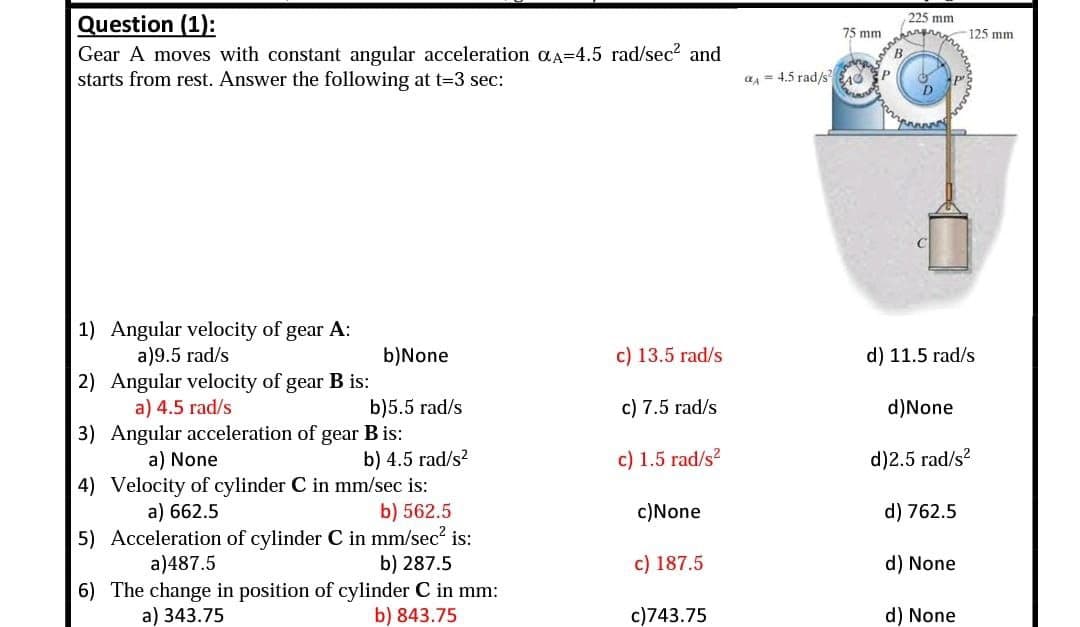 Question (1):
Gear A moves with constant angular acceleration αA=4.5 rad/sec² and
starts from rest. Answer the following at t=3 sec:
1) Angular velocity of gear A:
a)9.5 rad/s
b)None
c) 13.5 rad/s
2) Angular velocity of gear B is:
a) 4.5 rad/s
b)5.5 rad/s
c) 7.5 rad/s
3)
Angular acceleration of gear B is:
a) None
b) 4.5 rad/s²
c) 1.5 rad/s²
4) Velocity of cylinder C in mm/sec is:
a) 662.5
b) 562.5
c)None
5) Acceleration of cylinder C in mm/sec² is:
b) 287.5
a)487.5
c) 187.5
6) The change in position of cylinder C in mm:
a) 343.75
b) 843.75
c)743.75
a=4.5 rad/s²
75 mm
225 mm
inspiran
B
125 mm
11.5 rad/s
d) None
d)2.5 rad/s²
d) 762.5
d) None
d) None