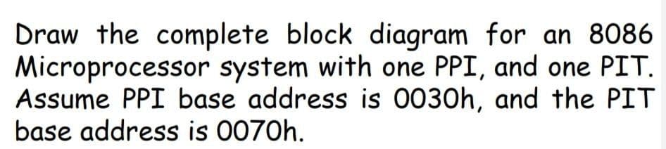 Draw the complete block diagram for an 8086
Microprocessor system with one PPI, and one PIT.
Assume PPI base address is 0030h, and the PIT
base address is 0070h.