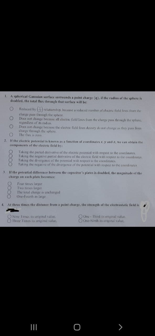 I.
A spherical Gaussian surface surrounds a point charge (q), if the radius of the sphere is
doubled, the total flux through that surface will be:
O
Reduced by () relationship, because a reduced number of electric field lines from the
charge pass through the sphere.
O
Does not change because all electric field lines from the charge pass through the sphere.
regardless of its radius.
O
Does not change because the electric field lines density do not change as they pass from
charge through the sphere.
O
The flux is zero.
2. If the electric potential s known as a function of coordinates x, y and z, we can obtain the
components of the electric field by:
Taking the partial derivative of the electric potential with respect to the coordinates.
Taking the negative partial derivative of the electric field with respect to the coordinates.
Taking the divergence of the potential with respect to the coordinates.
Taking the negative of the divergence of the potential with respect to the coordinates -
3. If the potential difference between the capacitor's plates is doubled, the magnitude of the
charge on each plate becomes:
O
Four times larger
Two times larger
The total charge is unchanged
One-Fourth as large
4.
At three times the distance from a point charge, the strength of the electrostatic field is
O Nine Times its original value.
O Three Times its original value,
One - Third its original value.
One-Ninth its
=
|||
O