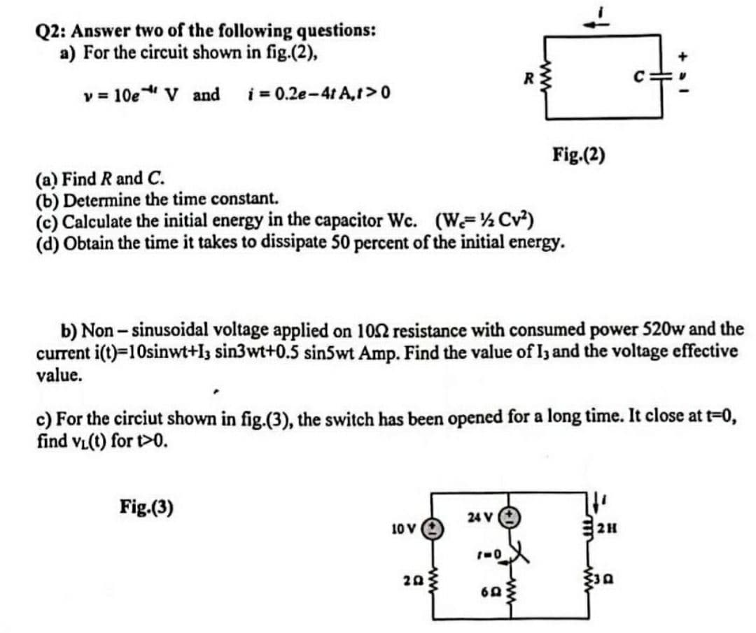 Q2: Answer two of the following questions:
a) For the circuit shown in fig.(2),
v = 10eV and i = 0.2e-4t A,t> 0
Fig.(2)
(a) Find R and C.
(b) Determine the time constant.
(c) Calculate the initial energy in the capacitor Wc. (W-½ Cv²)
(d) Obtain the time it takes to dissipate 50 percent of the initial energy.
b) Non-sinusoidal voltage applied on 1052 resistance with consumed power 520w and the
current i(t)=10sinwt+I3 sin3wt+0.5 sin5wt Amp. Find the value of 13 and the voltage effective
value.
c) For the circiut shown in fig.(3), the switch has been opened for a long time. It close at t=0,
find VL(t) for t>0.
Fig.(3)
24 V
10 V
2H
20
1-0
69
R
C
+ al