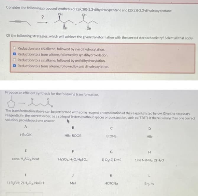 Consider the following proposed synthesis of (2R,3R)-2,3-dihydroxypentane and (25,3S)-2,3-dihydroxypentane.
OH
Of the following strategies, which will achieve the given transformation with the correct stereochemistry? Select all that apply.
□ Reduction to a cis alkene, followed by syn dihydroxylation.
Reduction to a trans alkene, followed by syn dihydroxylation.
Reduction to a cis alkene, followed by anti dihydroxylation.
Reduction to a trans alkene, followed by anti dihydroxylation.
Propose an efficient synthesis for the following transformation.
ند-۵
The transformation above can be performed with some reagent or combination of the reagents listed below. Give the necessary
reagent(s) in the correct order, as a string of letters (without spaces or punctuation, such as EBF"). If there is more than one correct
solution, provide just one answer.
A
t-BUOK
E
conc. H₂SO4, heat
I
1) R₂BH; 2) H₂O₂, NaOH
B
OH
HBr, ROOR
F
H₂SO4 H₂O, HgSO4
J
Mel
с
EtONa
G
1) 0₂:2) DMS
K
HCECNa
D
HBr
H
1) xs NaNH,; 2) H,O
L
Br₂, hv